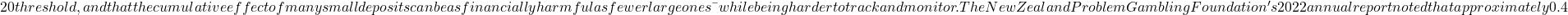 20 threshold, and that the cumulative effect of many small deposits can be as financially harmful as fewer large ones — while being harder to track and monitor. The New Zealand Problem Gambling Foundation's 2022 annual report noted that approximately 0.4% of the adult New Zealand population met criteria for problem gambling, with a further 1.4% classified as moderate-risk gamblers. These figures, while lower than in some comparable jurisdictions, represent tens of thousands of individuals, and the Foundation has specifically flagged online gambling as a growing area of concern relative to traditional venue-based gambling. The report noted that online gamblers who reported problems were more likely to have gambled across multiple platforms simultaneously and to have used a wider variety of deposit methods — a pattern consistent with the fragmented, low-barrier environment that NZ