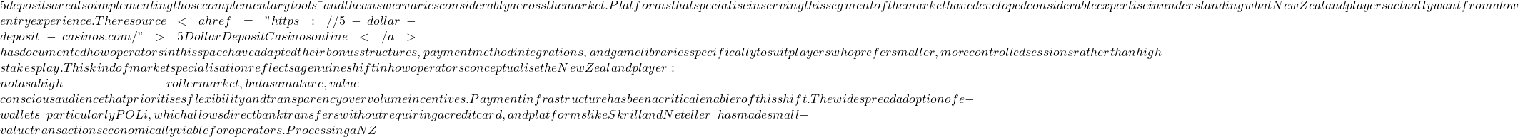 5 deposits are also implementing those complementary tools — and the answer varies considerably across the market. Platforms that specialise in serving this segment of the market have developed considerable expertise in understanding what New Zealand players actually want from a low-entry experience. The resource <a href="https://5-dollar-deposit-casinos.com/">5DollarDepositCasinos online</a> has documented how operators in this space have adapted their bonus structures, payment method integrations, and game libraries specifically to suit players who prefer smaller, more controlled sessions rather than high-stakes play. This kind of market specialisation reflects a genuine shift in how operators conceptualise the New Zealand player: not as a high-roller market, but as a mature, value-conscious audience that prioritises flexibility and transparency over volume incentives. Payment infrastructure has been a critical enabler of this shift. The widespread adoption of e-wallets — particularly POLi, which allows direct bank transfers without requiring a credit card, and platforms like Skrill and Neteller — has made small-value transactions economically viable for operators. Processing a NZ
