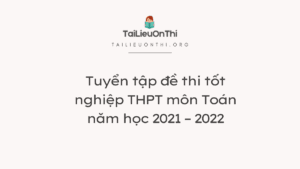 Tuyển tập đề thi tốt nghiệp THPT môn Toán năm học 2021 – 2022